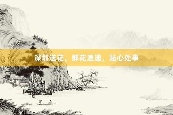 深圳送花，鲜花速递，贴心处事